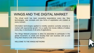 WINGS AND THE DIGITAL MARKET
The virtual world has been exceeding expectations every day. New
technologies, new concepts and new forms of exploitation are created at
every moment.
Information technologies applied to mobility solutions currently comprise a
market with exponential growth. It is a reality that moves millions of dollars
every day, in downloads of all sorts of applications.
The Wings Network proposes to allow its associates to participate in this
global movement, to create and develop their own business with us and
bring their dreams to life while having fun.
WELCOME TO THE WINGS NETWORK!

 