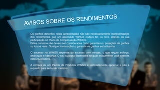AVISOS SOBRE OS RENDIMENTOS
Os ganhos descritos nesta apresentação não são necessariamente representações
dos rendimentos que um associado WINGS poderá ter, ou terá, através da sua
participação no Plano de Compensação WINGS.
Estes números não devem ser considerados como garantias ou projeções de ganhos
ou lucros reais. Qualquer insinuação ou garantia de ganhos seria ilusória.
O sucesso na WINGS depende do sucesso com vendas, o que requer esforço,
dedicação e liderança. O seu sucesso dependerá de quão eficazmente você exercita
estas qualidades.
A compra de um Pacote de Produtos WINGS é completamente opcional e não é
requisito para se tornar membro.
 