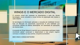 WINGS E O MERCADO DIGITAL
O universo virtual tem superado as expectativas a cada dia. Novas
tecnologias, novos conceitos e novas formas de exploração são criados a
cada instante.
As tecnologias de informação aplicadas a soluções de mobilidade formam
hoje um Mercado de crescimento exponencial. É uma realidade que
movimenta milhões de dólares diariamente, em downloads de aplicações
de diversos tipos.
A proposta da Wings Network é permitir que os associados participem deste
movimento global, construam e desenvolvam o seu próprio negócio
connosco e realizem os seus sonhos, enquanto se divertem.
BEM VINDO A WINGS NETWORK!
 