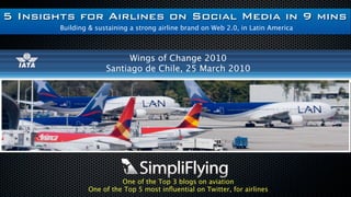 5 Insights for Airlines on
          Social Media in 9 mins
Building & sustaining a strong airline brand on Web 2.0, in Latin America


                    Wings of Change 2010
              Santiago de Chile, 25 March 2010




                  One of the Top 3 blogs on aviation
        One of the Top 5 most inﬂuential on Twitter, for airlines
 