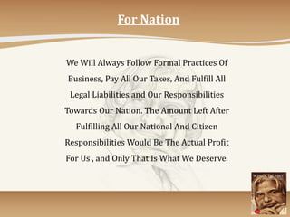 For Nation
We Will Always Follow Formal Practices Of
Business, Pay All Our Taxes, And Fulfill All
Legal Liabilities and Our Responsibilities
Towards Our Nation. The Amount Left After
Fulfilling All Our National And Citizen
Responsibilities Would Be The Actual Profit
For Us , and Only That Is What We Deserve.
 
