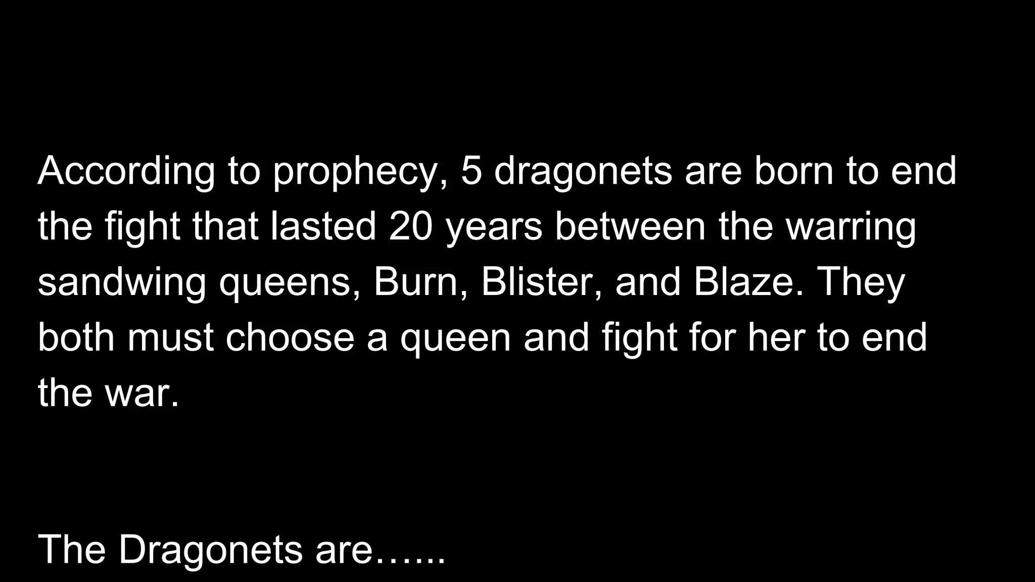 According to prophecy, 5 dragonets are born to end
the fight that lasted 20 years between the warring
sandwing queens, Burn, Blister, and Blaze. They
both must choose a queen and fight for her to end
the war.
The Dragonets are…...