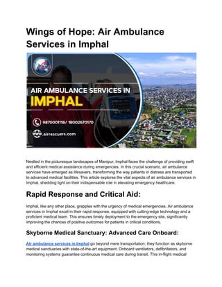 Wings of Hope: Air Ambulance
Services in Imphal
Nestled in the picturesque landscapes of Manipur, Imphal faces the challenge of providing swift
and efficient medical assistance during emergencies. In this crucial scenario, air ambulance
services have emerged as lifesavers, transforming the way patients in distress are transported
to advanced medical facilities. This article explores the vital aspects of air ambulance services in
Imphal, shedding light on their indispensable role in elevating emergency healthcare.
Rapid Response and Critical Aid:
Imphal, like any other place, grapples with the urgency of medical emergencies. Air ambulance
services in Imphal excel in their rapid response, equipped with cutting-edge technology and a
proficient medical team. This ensures timely deployment to the emergency site, significantly
improving the chances of positive outcomes for patients in critical conditions.
Skyborne Medical Sanctuary: Advanced Care Onboard:
Air ambulance services in Imphal go beyond mere transportation; they function as skyborne
medical sanctuaries with state-of-the-art equipment. Onboard ventilators, defibrillators, and
monitoring systems guarantee continuous medical care during transit. This in-flight medical
 