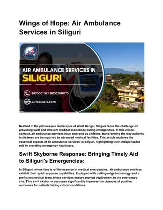 Wings of Hope: Air Ambulance
Services in Siliguri
Nestled in the picturesque landscapes of West Bengal, Siliguri faces the challenge of
providing swift and efficient medical assistance during emergencies. In this critical
context, air ambulance services have emerged as a lifeline, transforming the way patients
in distress are transported to advanced medical facilities. This article explores the
essential aspects of air ambulance services in Siliguri, highlighting their indispensable
role in elevating emergency healthcare.
Swift Skyborne Response: Bringing Timely Aid
to Siliguri's Emergencies:
In Siliguri, where time is of the essence in medical emergencies, air ambulance services
exhibit their rapid response capabilities. Equipped with cutting-edge technology and a
proficient medical team, these services ensure prompt deployment to the emergency
site. This swift skyborne response significantly improves the chances of positive
outcomes for patients facing critical conditions.
 