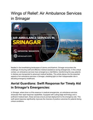 Wings of Relief: Air Ambulance Services
in Srinagar
Nestled in the breathtaking landscapes of Jammu and Kashmir, Srinagar encounters the
challenge of ensuring swift and effective medical assistance during emergencies. In this critical
context, air ambulance services have emerged as a vital lifeline, transforming the way patients
in distress are transported to advanced medical facilities. This article delves into the essential
aspects of air ambulance services in Srinagar, shedding light on their indispensable role in
elevating emergency healthcare.
Aerial Guardians: Swift Response for Timely Aid
in Srinagar's Emergencies:
In Srinagar, where time is of the essence in medical emergencies, air ambulance services
showcase their rapid response capabilities. Equipped with cutting-edge technology and a
proficient medical team, these services ensure prompt deployment to the emergency site. This
swift aerial response significantly improves the chances of positive outcomes for patients facing
critical conditions.
 