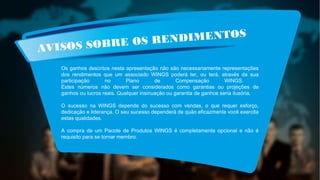 AVISOS SOBRE OS RENDIMENTOS
Os ganhos descritos nesta apresentação não são necessariamente representações
dos rendimentos que um associado WINGS poderá ter, ou terá, através da sua
participação no Plano de Compensação WINGS.
Estes números não devem ser considerados como garantias ou projeções de
ganhos ou lucros reais. Qualquer insinuação ou garantia de ganhos seria ilusória.
O sucesso na WINGS depende do sucesso com vendas, o que requer esforço,
dedicação e liderança. O seu sucesso dependerá de quão eficazmente você exercita
estas qualidades.
A compra de um Pacote de Produtos WINGS é completamente opcional e não é
requisito para se tornar membro.
 