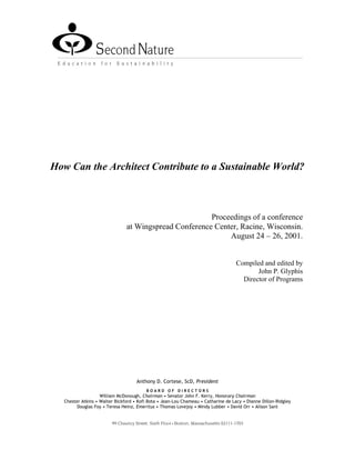 How Can the Architect Contribute to a Sustainable World?



                                                        Proceedings of a conference
                                at Wingspread Conference Center, Racine, Wisconsin.
                                                             August 24 – 26, 2001.


                                                                                      Compiled and edited by
                                                                                             John P. Glyphis
                                                                                        Director of Programs




                                     Anthony D. Cortese, ScD, President
                                          BOARD OF DIRECTORS
                    William McDonough, Chairman • Senator John F. Kerry, Honorary Chairman
   Chester Atkins • Walter Bickford • Kofi Bota • Jean-Lou Chameau • Catharine de Lacy • Dianne Dillon-Ridgley
         Douglas Foy • Teresa Heinz, Emeritus • Thomas Lovejoy • Mindy Lubber • David Orr • Alison Sant


                         99 Chauncy Street, Sixth Floor • Boston, Massachusetts 02111-1703
 