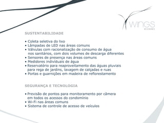 SUSTENTABILIDADE
• Coleta seletiva do lixo
• Lâmpadas de LED nas áreas comuns
• Válvulas com racionalização de consumo de água
nos sanitários, com dois volumes de descarga diferentes
• Sensores de presença nas áreas comuns
• Medidores indivíduais de água
• Reservatório para reaproveitamento das águas pluviais
para rega de jardins, lavagem de calçadas e ruas
• Portas e guarnições em madeira de reflorestamento
SEGURANÇA E TECNOLOGIA
• Previsão de pontos para monitoramento por câmera
em todos os acessos do condomínio
• Wi-Fi nas áreas comuns
• Sistema de controle de acesso de veículos
 