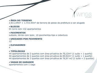 • ÁREA DO TERRENO
2.811,04m² + 1.715.45m² de terreno de posse da prefeitura a ser alugado
• BLOCOS
01 torre com 132 apartamentos
• PAVIMENTOS
subsolo, térreo com lazer, 10 pavimentos-tipo e cobertura
• UNIDADES POR PAVIMENTO
12
• ELEVADORES
4
• TIPOLOGIAS
44 apartamentos de 2 quartos com área privativa de 70,12m² (1 suíte + 1 quarto)
44 apartamentos de 2 quartos com área privativa de 80,02m² (1 suíte + 1 quarto)
44 apartamentos de 3 quartos com área privativa de 76,97 m2 (1 suíte + 2 quartos)
• VAGAS DE GARAGEM
apartamentos com 1 vaga
 