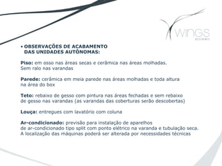 • OBSERVAÇÕES DE ACABAMENTO
DAS UNIDADES AUTÔNOMAS:
Piso: em osso nas áreas secas e cerâmica nas áreas molhadas.
Sem ralo nas varandas
Parede: cerâmica em meia parede nas áreas molhadas e toda altura
na área do box
Teto: rebaixo de gesso com pintura nas áreas fechadas e sem rebaixo
de gesso nas varandas (as varandas das coberturas serão descobertas)
Louça: entregues com lavatório com coluna
Ar-condicionado: previsão para instalação de aparelhos
de ar-condicionado tipo split com ponto elétrico na varanda e tubulação seca.
A localização das máquinas poderá ser alterada por necessidades técnicas
 