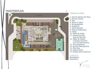 MASTERPLAN
ITENS DE LAZER
1. Piscina Adulto com Raia
2. Piscina Infantil
3. Spa
4. Sauna a Vapor
5. Brinquedoteca
6. Academia
7. Administração
8. Sala de Segurança
9. Lobby
10. Salão de Jogos
11. Coworking com
Sala de Reunião
12. Salão de Festas
e Espaço Gourmet
com Lounge Externo
13. Churrasqueiras
14. Quadra Poliesportiva
15. Play Kids
16. Espaço Relax
17. Parque para Cachorros
SUBSOLO
Bicicletários
Pranchário
 