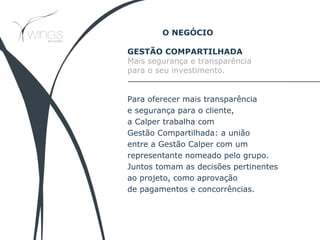 GESTÃO COMPARTILHADA
Mais segurança e transparência
para o seu investimento.
Para oferecer mais transparência
e segurança para o cliente,
a Calper trabalha com
Gestão Compartilhada: a união
entre a Gestão Calper com um
representante nomeado pelo grupo.
Juntos tomam as decisões pertinentes
ao projeto, como aprovação
de pagamentos e concorrências.
O NEGÓCIO
 
