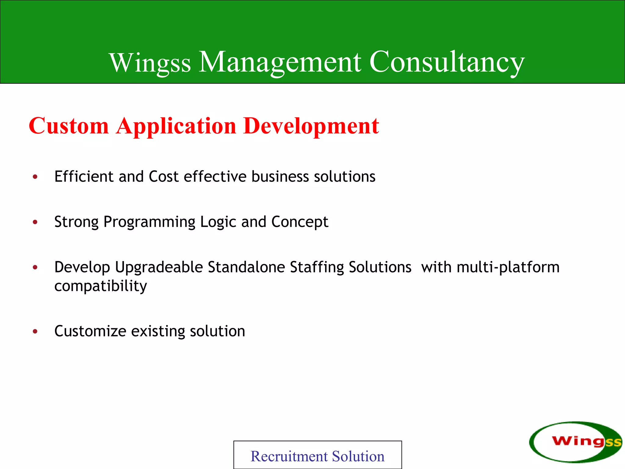 Wingss Management Consultancy

Custom Application Development
• Efficient and Cost effective business solutions

• Strong Programming Logic and Concept

• Develop Upgradeable Standalone Staffing Solutions with multi-platform
  compatibility

• Customize existing solution




                                Recruitment Solution
 