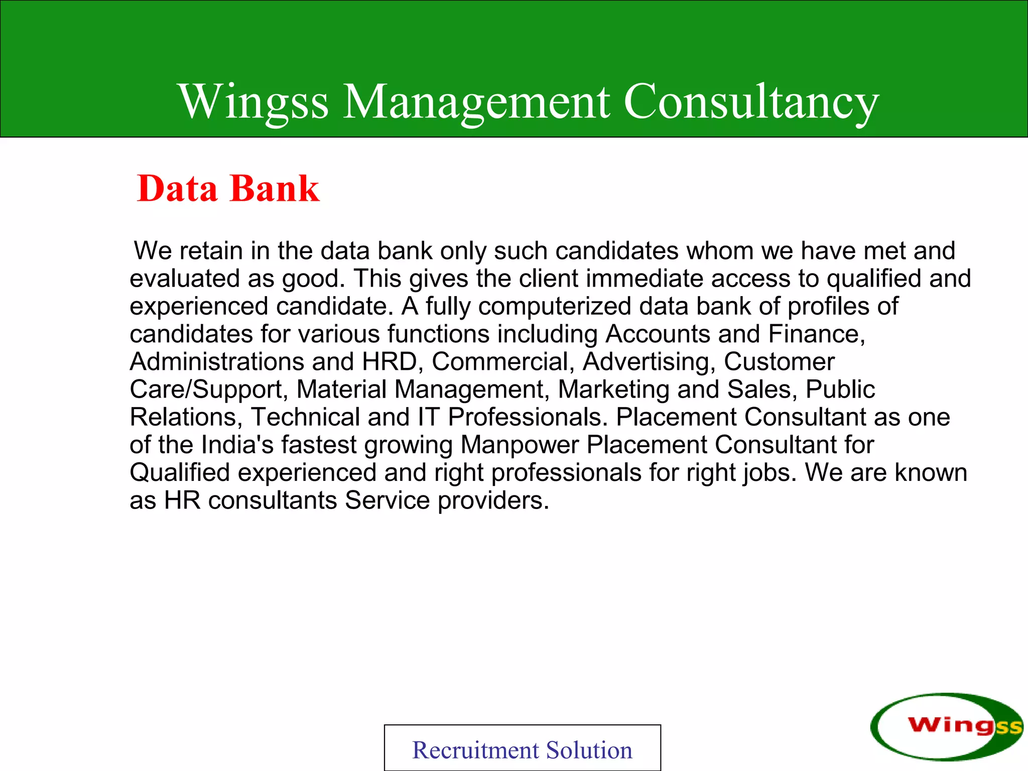 Wingss Management Consultancy
Data Bank
We retain in the data bank only such candidates whom we have met and
evaluated as good. This gives the client immediate access to qualified and
experienced candidate. A fully computerized data bank of profiles of
candidates for various functions including Accounts and Finance,
Administrations and HRD, Commercial, Advertising, Customer
Care/Support, Material Management, Marketing and Sales, Public
Relations, Technical and IT Professionals. Placement Consultant as one
of the India's fastest growing Manpower Placement Consultant for
Qualified experienced and right professionals for right jobs. We are known
as HR consultants Service providers.




                        Recruitment Solution
 