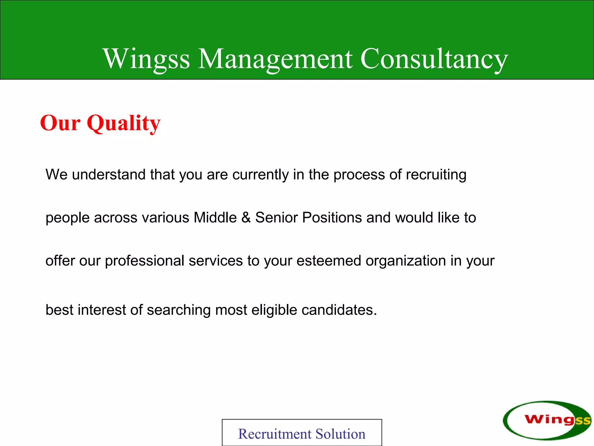 Wingss Management Consultancy

Our Quality

We understand that you are currently in the process of recruiting

people across various Middle & Senior Positions and would like to

offer our professional services to your esteemed organization in your


best interest of searching most eligible candidates.




                              Recruitment Solution
 
