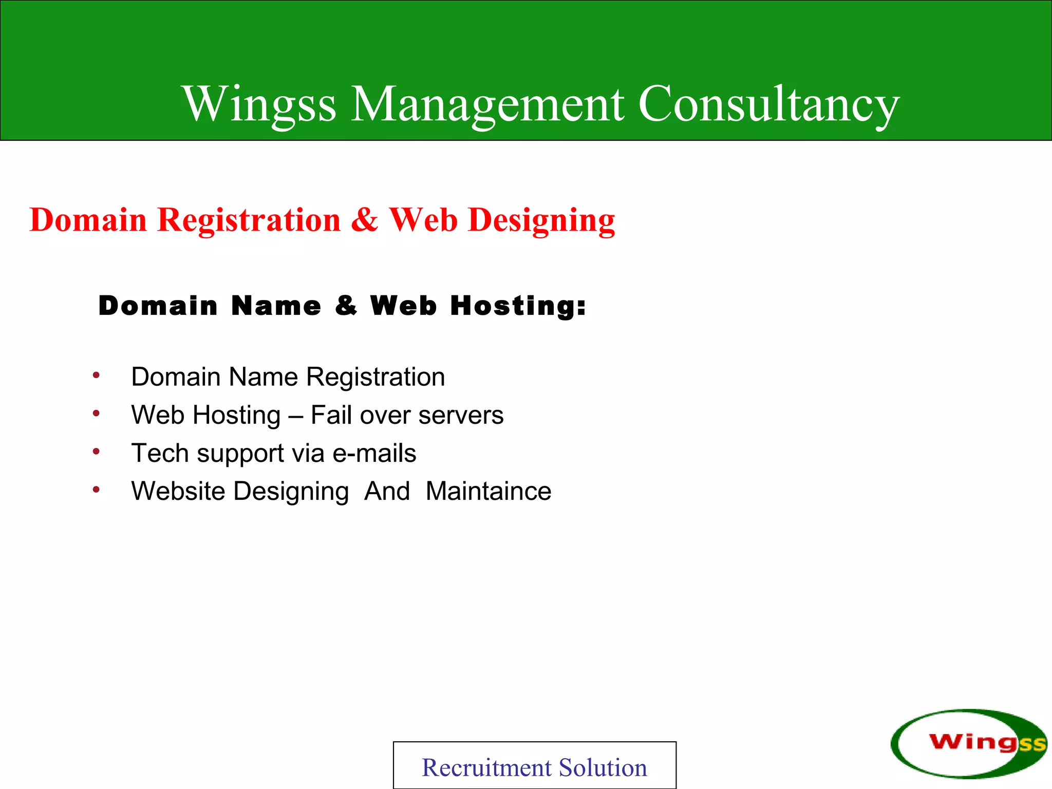 Wingss Management Consultancy

Domain Registration & Web Designing

    Domain Name & Web Hosting:

   •   Domain Name Registration
   •   Web Hosting – Fail over servers
   •   Tech support via e-mails
   •   Website Designing And Maintaince




                             Recruitment Solution
 
