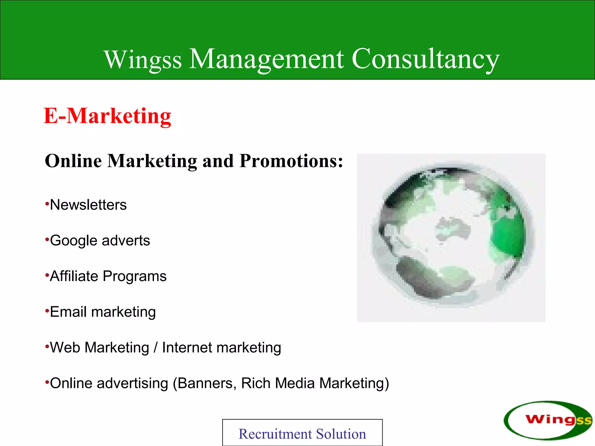 Wingss Management Consultancy

E-Marketing
Online Marketing and Promotions:

•Newsletters

•Google adverts

•Affiliate Programs

•Email marketing

•Web Marketing / Internet marketing

•Online advertising (Banners, Rich Media Marketing)


                            Recruitment Solution
 
