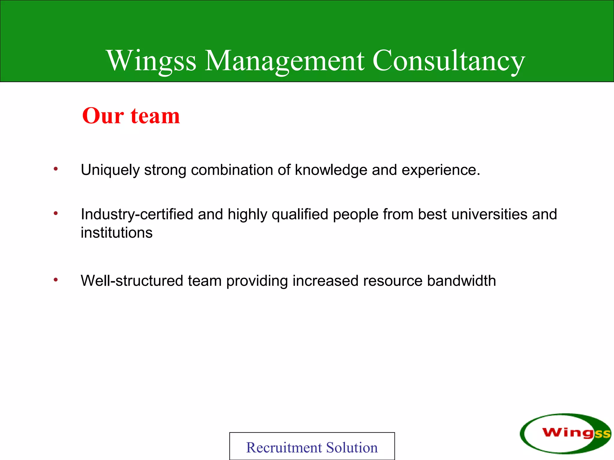 Wingss Management Consultancy
    Our team

•   Uniquely strong combination of knowledge and experience.

•   Industry-certified and highly qualified people from best universities and
    institutions


•   Well-structured team providing increased resource bandwidth




                             Recruitment Solution
 
