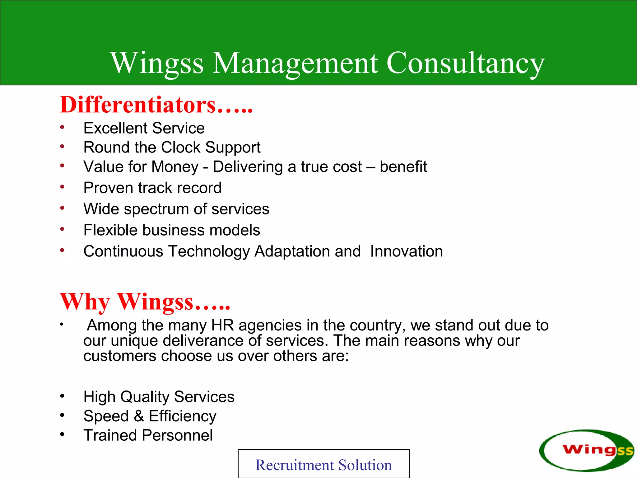 Wingss Management Consultancy
Differentiators…..
•   Excellent Service
•   Round the Clock Support
•   Value for Money - Delivering a true cost – benefit
•   Proven track record
•   Wide spectrum of services
•   Flexible business models
•   Continuous Technology Adaptation and Innovation


Why Wingss…..
•   Among the many HR agencies in the country, we stand out due to
    our unique deliverance of services. The main reasons why our
    customers choose us over others are:

•   High Quality Services
•   Speed & Efficiency
•   Trained Personnel
                            Recruitment Solution
 