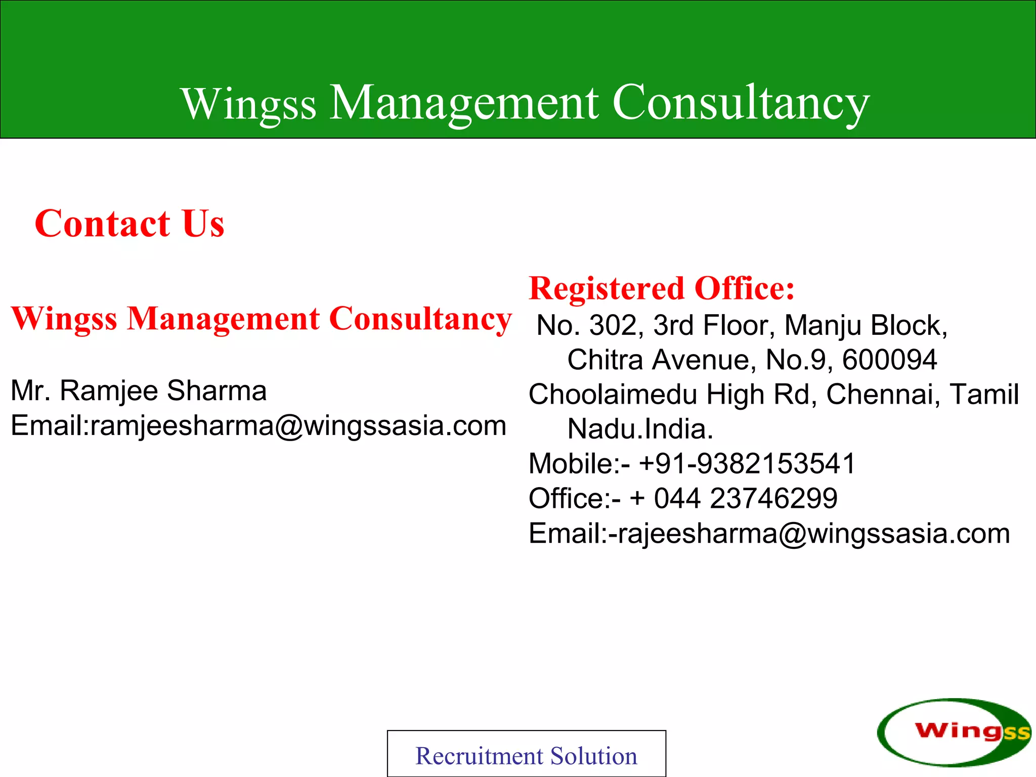 Wingss Management Consultancy

 Contact Us
                                     Registered Office:
Wingss Management Consultancy No. 302, 3rd Floor, Manju Block,
                                     Chitra Avenue, No.9, 600094
Mr. Ramjee Sharma                 Choolaimedu High Rd, Chennai, Tamil
Email:ramjeesharma@wingssasia.com    Nadu.India.
                                  Mobile:- +91-9382153541
                                  Office:- + 044 23746299
                                  Email:-rajeesharma@wingssasia.com




                           Recruitment Solution
 