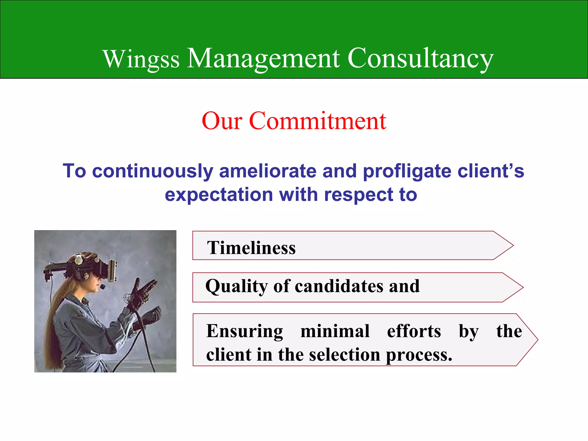 Wingss Management Consultancy

               Our Commitment
To continuously ameliorate and profligate client’s
          expectation with respect to

               Timeliness
               Quality of candidates and

               Ensuring minimal efforts by the
               client in the selection process.
 