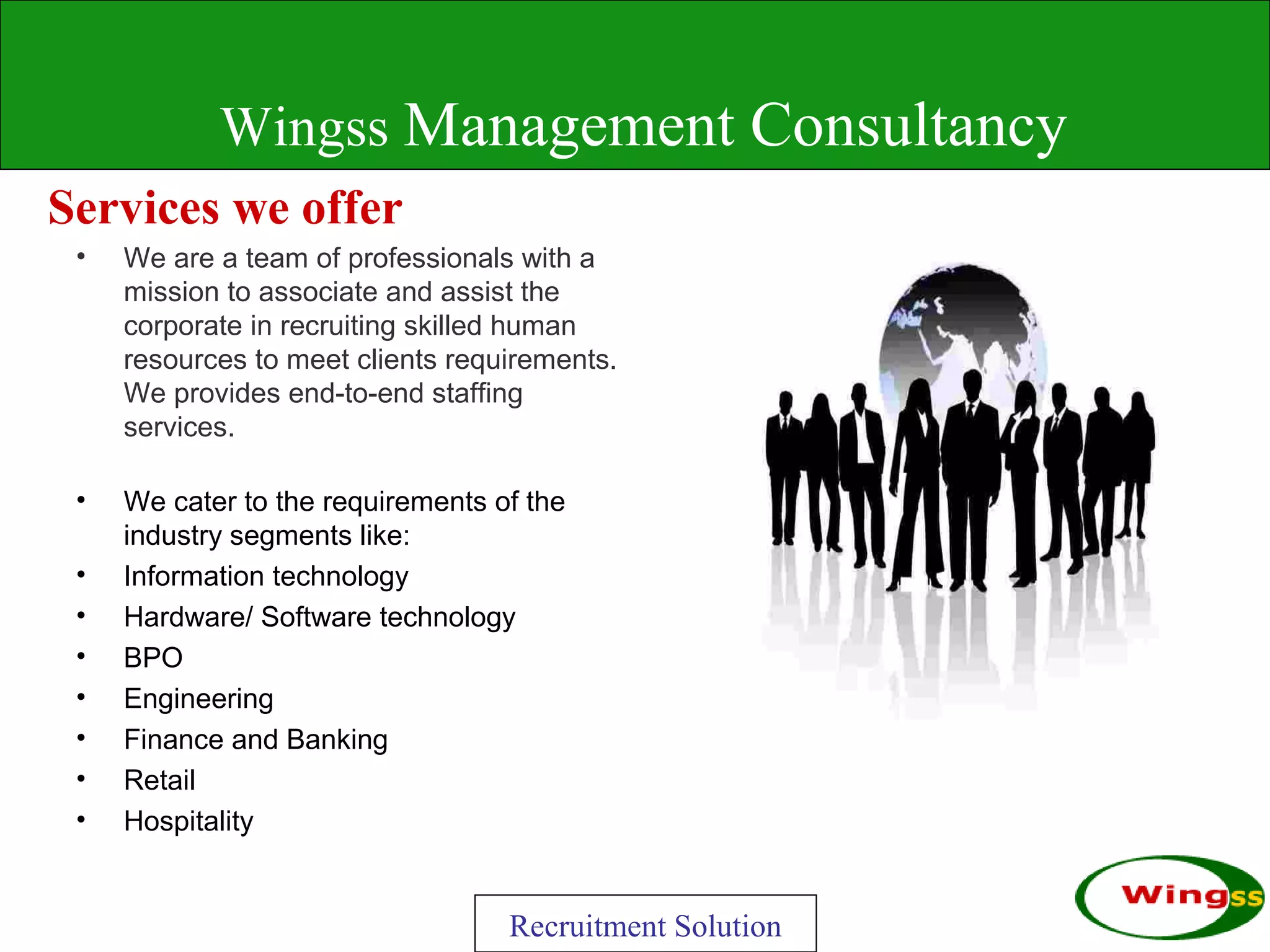 Wingss Management Consultancy
Services we offer
 •   We are a team of professionals with a
     mission to associate and assist the
     corporate in recruiting skilled human
     resources to meet clients requirements.
     We provides end-to-end staffing
     services.

 •   We cater to the requirements of the
     industry segments like:
 •   Information technology
 •   Hardware/ Software technology
 •   BPO
 •   Engineering
 •   Finance and Banking
 •   Retail
 •   Hospitality


                                   Recruitment Solution
 