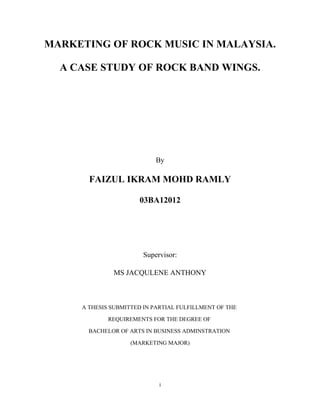 MARKETING OF ROCK MUSIC IN MALAYSIA.
A CASE STUDY OF ROCK BAND WINGS.

By

FAIZUL IKRAM MOHD RAMLY
03BA12012

Supervisor:
MS JACQULENE ANTHONY

A THESIS SUBMITTED IN PARTIAL FULFILLMENT OF THE
REQUIREMENTS FOR THE DEGREE OF
BACHELOR OF ARTS IN BUSINESS ADMINSTRATION
(MARKETING MAJOR)

i

 