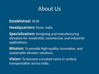 About Us
Established: 2018
Headquarters: Pune, India
Specialization: Designing and manufacturing
elevators for residential, commercial, and industrial
applications.
Mission: To provide high-quality, innovative, and
sustainable elevator solutions.
Vision: To become a trusted name in vertical
transportation across India.
 