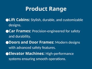 Product Range
●Lift Cabins: Stylish, durable, and customizable
designs.
●Car Frames: Precision-engineered for safety
and durability.
●Doors and Door Frames: Modern designs
with advanced safety features.
●Elevator Machines: High-performance
systems ensuring smooth operations.
 