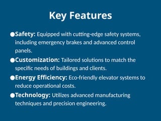 Key Features
●Safety: Equipped with cutting-edge safety systems,
including emergency brakes and advanced control
panels.
●Customization: Tailored solutions to match the
specific needs of buildings and clients.
●Energy Efficiency: Eco-friendly elevator systems to
reduce operational costs.
●Technology: Utilizes advanced manufacturing
techniques and precision engineering.
 