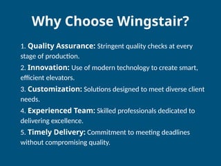 Why Choose Wingstair?
1. Quality Assurance: Stringent quality checks at every
stage of production.
2. Innovation: Use of modern technology to create smart,
efficient elevators.
3. Customization: Solutions designed to meet diverse client
needs.
4. Experienced Team: Skilled professionals dedicated to
delivering excellence.
5. Timely Delivery: Commitment to meeting deadlines
without compromising quality.
 