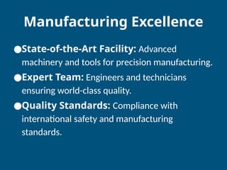 Manufacturing Excellence
●State-of-the-Art Facility: Advanced
machinery and tools for precision manufacturing.
●Expert Team: Engineers and technicians
ensuring world-class quality.
●Quality Standards: Compliance with
international safety and manufacturing
standards.
 
