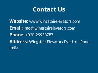 Contact Us
Website: www.wingstairelevators.com
Email: info@wingstairelevators.com
Phone: +020-29953787
Address: Wingstair Elevators Pvt. Ltd., Pune,
India
 