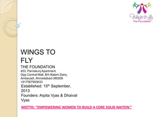 WINGS TO
FLY
THE FOUNDATION
403, Parnakunj Apartment,
Opp Central Mall, B/h Balam Dairy,
Ambavadi, Ahmedabad-380006
+917567993633
Established: 15th September,
2013
Founders: Arpita Vyas & Dhaivat
Vyas
MOTTO: “EMPOWERING WOMEN TO BUILD A CORE SOLID NAITON.”
 