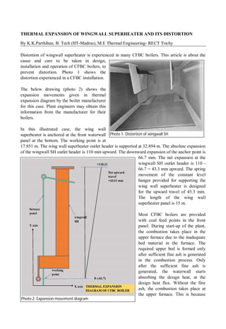 THERMAL EXPANSION OF WINGWALL SUPERHEATER AND ITS DISTORTION
By K.K.Parthiban, B. Tech (IIT-Madras), M.E Thermal Engineering- RECT Trichy
Distortion of wingwall superheater is experienced in many CFBC boilers. This article is about the
cause and care to be taken in design,
installation and operation of CFBC boilers, to
prevent distortion. Photo 1 shows the
distortion experienced in a CFBC installation.
The below drawing (photo 2) shows the
expansion movements given in thermal
expansion diagram by the boiler manufacturer
for this case. Plant engineers may obtain this
information from the manufacturer for their
boilers.
In this illustrated case, the wing wall
superheater is anchored at the front waterwall
panel at the bottom. The working point is at
17.851 m. The wing wall superheater outlet header is supported at 32.894 m. The absolute expansion
of the wingwall SH outlet header is 110 mm upward. The downward expansion of the anchor point is
66.7 mm. The net expansion at the
wingwall SH outlet header is 110 -
66.7 = 43.3 mm upward. The spring
movement of the constant level
hanger provided for supporting the
wing wall superheater is designed
for the upward travel of 43.3 mm.
The length of the wing wall
superheater panel is 15 m.
Most CFBC boilers are provided
with coal feed points in the front
panel. During start-up of the plant,
the combustion takes place in the
upper furnace due to the inadequate
bed material in the furnace. The
required upper bed is formed only
after sufficient fine ash is generated
in the combustion process. Only
after the sufficient fine ash is
generated, the waterwall starts
absorbing the design heat, at the
design heat flux. Without the fine
ash, the combustion takes place at
the upper furnace. This is because
Photo 1: Distortion of wingwall SH
Photo 2: Expansion movement diagram
 