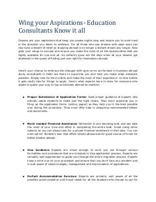 Wing your Aspirations- Education 
Consultants Know it all 
Dreams are your aspirations that keep you awake nights long and inspire you to work hard 
in the direction you deem to embrace. For all those who see dreams with open eyes can 
now take a breath of relief as studying abroad is no longer a distant dream any longer. Now 
grab your wings to success and ensure you make the most of all the opportunities that are 
highly available for one and all. So certainly gone are the days when all your dreams got 
shattered in the quest of finding just one right for themselves abroad. 
Here’s your chance to embrace the changes with open arms as the best in business abroad 
study consultants in Delhi are there to supervise you and help you make wiser decisions 
possible. Simply look for them online and make the most of their expertise in no time before 
it gets really late for things to apply. Here’s what experts have in store for everyone who 
aspire to guide your way to top universities abroad as mention: 
 Proper Submission of Application Forms: Seek proper guidance of experts who 
actually assist students to make just the right choice. They even supervise you in 
filing up the application forms (online, paper) as they help you in the best possible 
way during the procedure. They even offer help in preparing recommended letters 
and documents. 
 Much needed Financial Assistance: Admission is one daunting task and can take 
the most of your time and effort in completing the entire task. Avoid using other 
options as you can always ask for a proper financial assistance in that case. You can 
even opt for student’s loan that offers simple allowances for good source of funds for 
better studies abroad. 
 Visa Guidance: Experts are smart enough to work you out through various 
formalities and procedures that are included in Visa application process. Experts are 
certainly well experienced to guide you through the entire migration process. Experts 
keep a strict eye on your procedure and ensure that you don’t face any problem and 
is well aware of latest changes, management and improvisation of applications. 
 Perfect Accommodation Services: Experts are certainly well aware of all the 
possible accommodation and travel needs for all the students who choose to opt for 
 