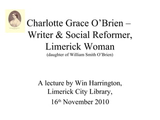 Charlotte Grace O’Brien –
Writer & Social Reformer,
Limerick Woman
(daughter of William Smith O’Brien)
A lecture by Win Harrington,
Limerick City Library,
16th
November 2010
 