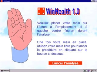 10:15 WinHealth 1.0 Veuillez placer votre main sur l’écran à l'emplacement ci à gauche contre l'écran durant l'analyse. Une fois votre main en place, utilisez votre main libre pour lancer la procédure en cliquant sur le bouton ci-dessous. Lancer l'analyse WinHealth 1.0 