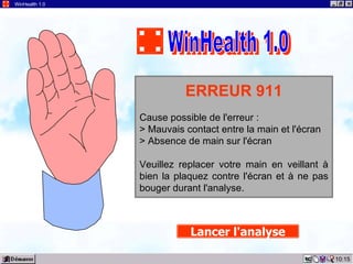10:15 WinHealth 1.0 ERREUR 911 Cause possible de l'erreur : > Mauvais contact entre la main et l'écran > Absence de main sur l'écran Veuillez replacer votre main en veillant à bien la plaquez contre l'écran et à ne pas bouger durant l'analyse. Lancer l'analyse WinHealth 1.0 