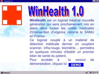 10:15 WinHealth 1.0 WinHealth  est un logiciel médical nouvelle génération qui sera prochainement mis en place dans toutes les unités médicales d'intervention d'urgence comme le SAMU en France. Ce logiciel couplé à un matériel de détection médicale dernier cri couplant scanner, infra-rouge, biométrie… permettra en quelques minutes d'établir un premier bilan de santé du patient. Pour accéder à  la version de démonstration, cliquez ici WinHealth 1.0 DEMO 