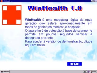 09:57 WinHealth 1.0 WinHealth  é uma medecina lógica de nova geração que estará aproximadamente em todos os gabinetes médicos e hospitais. O aparelho é de detecção à base de scanner ,e permite em poucos segundos verificar a doença do paciente. Para aceder à versão  de demonstração, clique aqui em baixo. WinHealth 1.0 DEMO 
