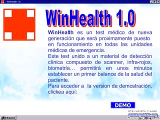 04:41 WinHealth 1.0 WinHealth  es un test médico de nueva generación que será proximamente puesto  en funcionamiento en todas las unidades médicas de emergencia. Este test unido a un material de detección clínica compuesto de scanner, infra-rojos, biometría… permitirá en unos minutos establecer un primer balance de la salud del paciente. Para acceder a  la version de demostración, clickea aquí: WinHealth 1.0 DEMO 