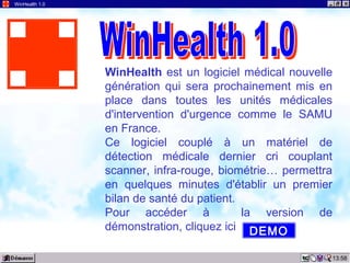 13:58
WinHealth 1.0
WinHealth est un logiciel médical nouvelle
génération qui sera prochainement mis en
place dans toutes les unités médicales
d'intervention d'urgence comme le SAMU
en France.
Ce logiciel couplé à un matériel de
détection médicale dernier cri couplant
scanner, infra-rouge, biométrie… permettra
en quelques minutes d'établir un premier
bilan de santé du patient.
Pour accéder à la version de
démonstration, cliquez ici DEMO
 