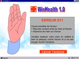 13:58
WinHealth 1.0
ERREUR 911
Cause possible de l'erreur :
> Mauvais contact entre la main et l'écran
> Absence de main sur l'écran
Veuillez replacer votre main en veillant à
bien la plaquez contre l'écran et à ne pas
bouger durant l'analyse.
Lancer l'analyse
 