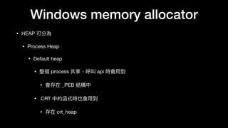 Windows memory allocator
• HEAP 可分為

• Process Heap

• Default heap

• 整個 process 共享，呼叫 api 時會⽤用到

• 會存在 _PEB 結構中

• CRT 中的函式時也會⽤用到

• 存在 crt_heap
 