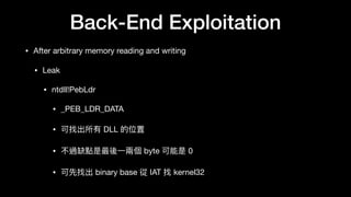 Back-End Exploitation
• After arbitrary memory reading and writing

• Leak

• ntdll!PebLdr

• _PEB_LDR_DATA

• 可找出所有 DLL 的位置

• 不過缺點是最後⼀一兩兩個 byte 可能是 0

• 可先找出 binary base 從 IAT 找 kernel32
 