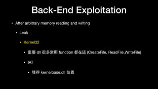 Back-End Exploitation
• After arbitrary memory reading and writing

• Leak

• Kernel32

• 重要 dll 很多常⽤用 function 都在這 (CreateFile, ReadFile,WriteFile) 

• IAT

• 獲得 kernelbase.dll 位置
 