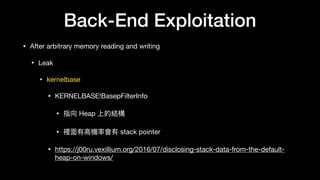 Back-End Exploitation
• After arbitrary memory reading and writing

• Leak

• kernelbase

• KERNELBASE!BasepFilterInfo

• 指向 Heap 上的結構

• 裡⾯面有⾼高機率會有 stack pointer

• https://j00ru.vexillium.org/2016/07/disclosing-stack-data-from-the-default-
heap-on-windows/
 