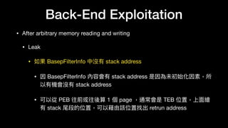 Back-End Exploitation
• After arbitrary memory reading and writing

• Leak

• 如果 BasepFilterInfo 中沒有 stack address

• 因 BasepFilterInfo 內容會有 stack address 是因為未初始化因素，所
以有機會沒有 stack address

• 可以從 PEB 往前或往後算 1 個 page ，通常會是 TEB 位置，上⾯面繪
有 stack 尾段的位置，可以藉由該位置找出 retrun address
 