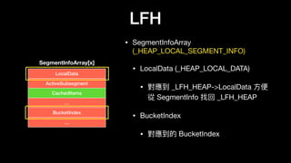 LFH
• SegmentInfoArray
(_HEAP_LOCAL_SEGMENT_INFO)

• LocalData (_HEAP_LOCAL_DATA)

• 對應到 _LFH_HEAP->LocalData ⽅方便便
從 SegmentInfo 找回 _LFH_HEAP

• BucketIndex

• 對應到的 BucketIndex
LocalData
SegmentInfoArray[x]
ActiveSubsegment
CachedItems
…
BucketIndex
…
 